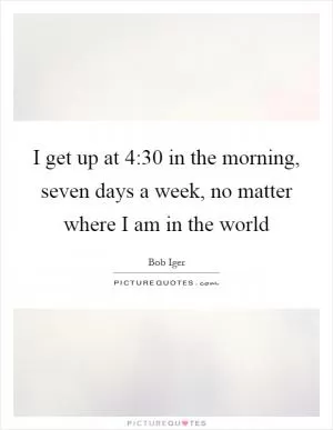 I get up at 4:30 in the morning, seven days a week, no matter where I am in the world Picture Quote #1