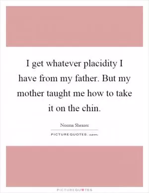 I get whatever placidity I have from my father. But my mother taught me how to take it on the chin Picture Quote #1