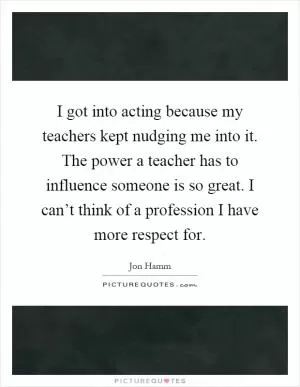 I got into acting because my teachers kept nudging me into it. The power a teacher has to influence someone is so great. I can’t think of a profession I have more respect for Picture Quote #1