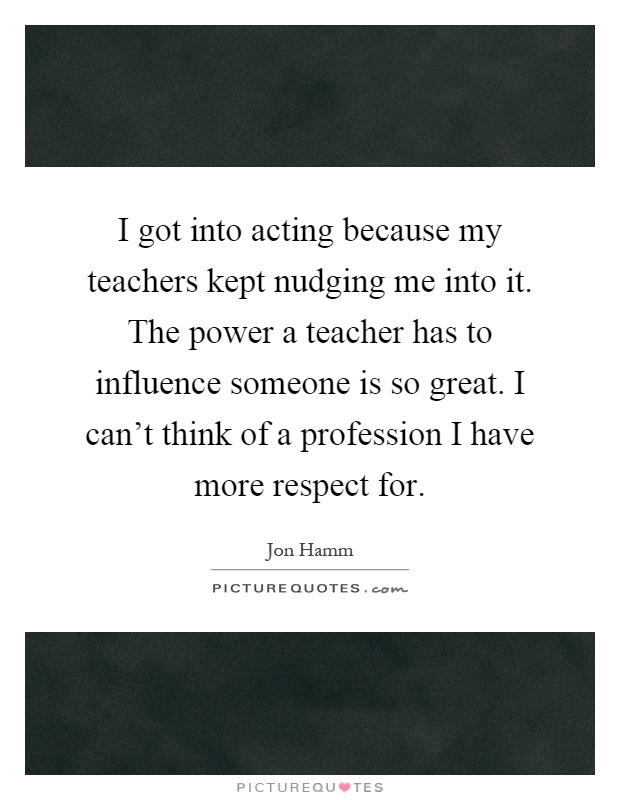 I got into acting because my teachers kept nudging me into it. The power a teacher has to influence someone is so great. I can't think of a profession I have more respect for Picture Quote #1