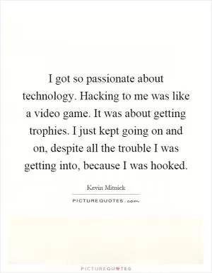 I got so passionate about technology. Hacking to me was like a video game. It was about getting trophies. I just kept going on and on, despite all the trouble I was getting into, because I was hooked Picture Quote #1