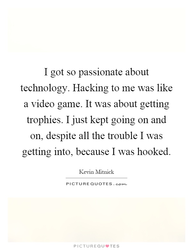 I got so passionate about technology. Hacking to me was like a video game. It was about getting trophies. I just kept going on and on, despite all the trouble I was getting into, because I was hooked Picture Quote #1
