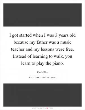 I got started when I was 3 years old because my father was a music teacher and my lessons were free. Instead of learning to walk, you learn to play the piano Picture Quote #1