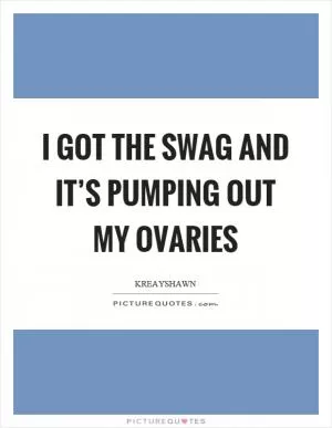 I got the swag and it’s pumping out my ovaries Picture Quote #1