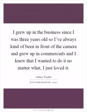 I grew up in the business since I was three years old so I’ve always kind of been in front of the camera and grew up in commercials and I knew that I wanted to do it no matter what, I just loved it Picture Quote #1