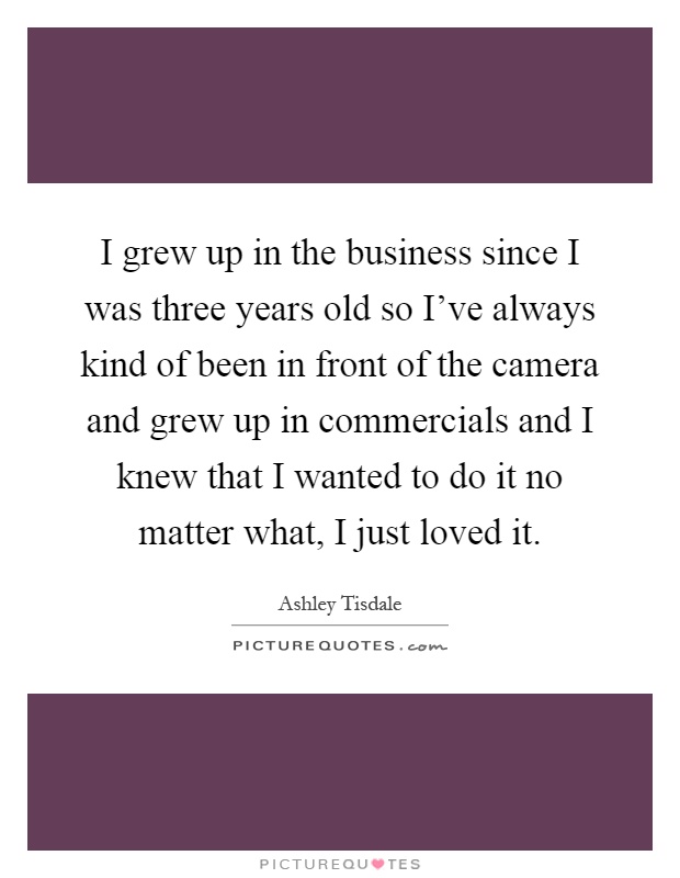 I grew up in the business since I was three years old so I've always kind of been in front of the camera and grew up in commercials and I knew that I wanted to do it no matter what, I just loved it Picture Quote #1
