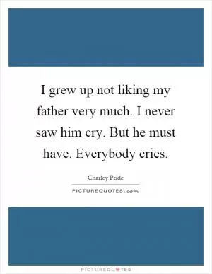 I grew up not liking my father very much. I never saw him cry. But he must have. Everybody cries Picture Quote #1