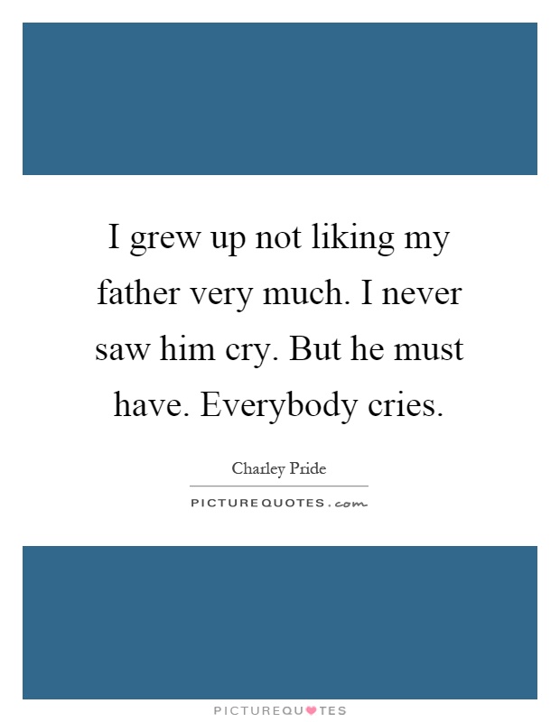 I grew up not liking my father very much. I never saw him cry. But he must have. Everybody cries Picture Quote #1