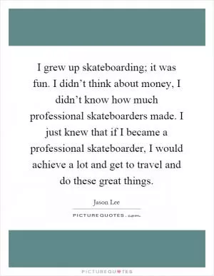 I grew up skateboarding; it was fun. I didn’t think about money, I didn’t know how much professional skateboarders made. I just knew that if I became a professional skateboarder, I would achieve a lot and get to travel and do these great things Picture Quote #1