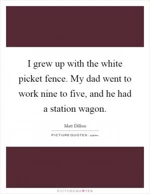 I grew up with the white picket fence. My dad went to work nine to five, and he had a station wagon Picture Quote #1
