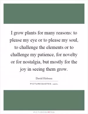 I grow plants for many reasons: to please my eye or to please my soul, to challenge the elements or to challenge my patience, for novelty or for nostalgia, but mostly for the joy in seeing them grow Picture Quote #1