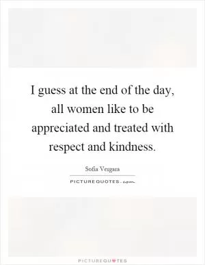 I guess at the end of the day, all women like to be appreciated and treated with respect and kindness Picture Quote #1