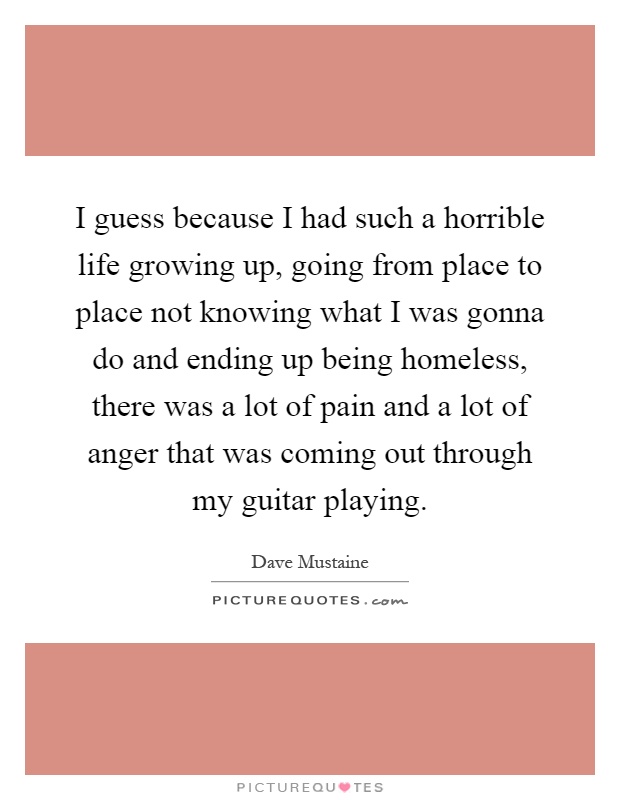 I guess because I had such a horrible life growing up, going from place to place not knowing what I was gonna do and ending up being homeless, there was a lot of pain and a lot of anger that was coming out through my guitar playing Picture Quote #1