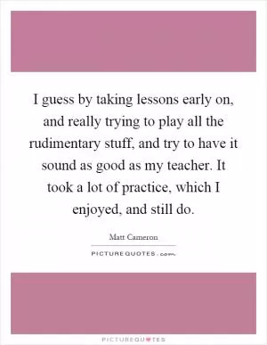 I guess by taking lessons early on, and really trying to play all the rudimentary stuff, and try to have it sound as good as my teacher. It took a lot of practice, which I enjoyed, and still do Picture Quote #1