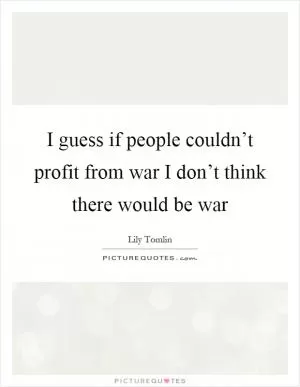 I guess if people couldn’t profit from war I don’t think there would be war Picture Quote #1