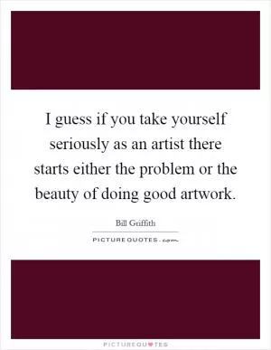 I guess if you take yourself seriously as an artist there starts either the problem or the beauty of doing good artwork Picture Quote #1