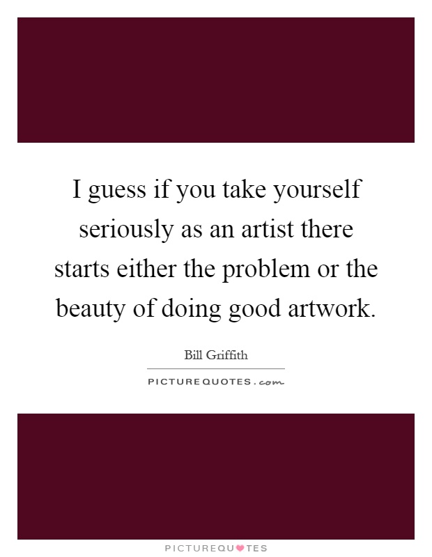 I guess if you take yourself seriously as an artist there starts either the problem or the beauty of doing good artwork Picture Quote #1
