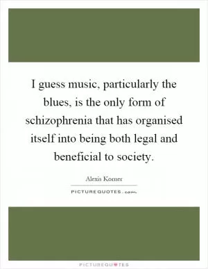 I guess music, particularly the blues, is the only form of schizophrenia that has organised itself into being both legal and beneficial to society Picture Quote #1