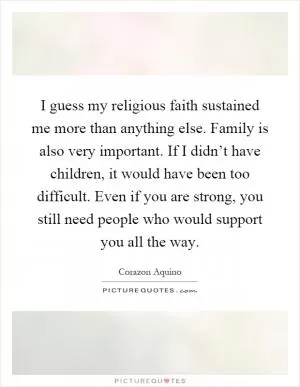 I guess my religious faith sustained me more than anything else. Family is also very important. If I didn’t have children, it would have been too difficult. Even if you are strong, you still need people who would support you all the way Picture Quote #1
