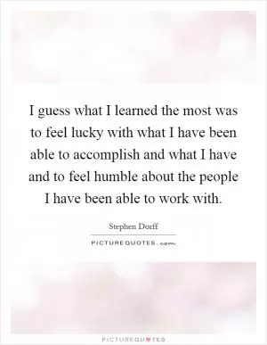 I guess what I learned the most was to feel lucky with what I have been able to accomplish and what I have and to feel humble about the people I have been able to work with Picture Quote #1