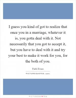 I guess you kind of got to realize that once you in a marriage, whatever it is, you gotta deal with it. Not necessarily that you got to accept it, but you have to deal with it and try your best to make it work for you, for the both of you Picture Quote #1