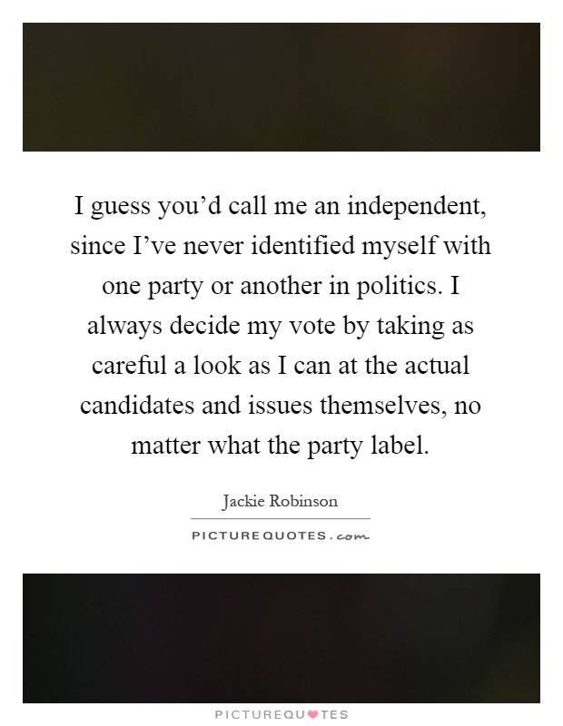 I guess you'd call me an independent, since I've never identified myself with one party or another in politics. I always decide my vote by taking as careful a look as I can at the actual candidates and issues themselves, no matter what the party label Picture Quote #1