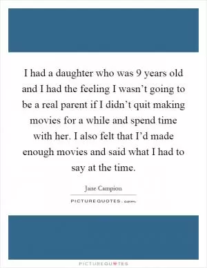 I had a daughter who was 9 years old and I had the feeling I wasn’t going to be a real parent if I didn’t quit making movies for a while and spend time with her. I also felt that I’d made enough movies and said what I had to say at the time Picture Quote #1