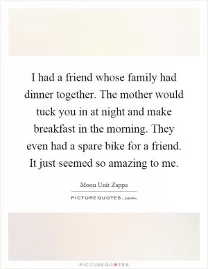 I had a friend whose family had dinner together. The mother would tuck you in at night and make breakfast in the morning. They even had a spare bike for a friend. It just seemed so amazing to me Picture Quote #1