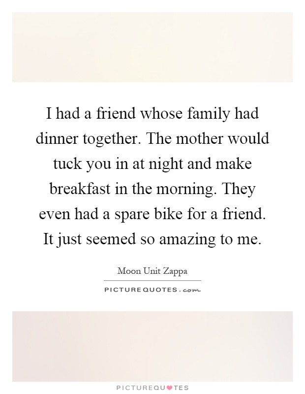 I had a friend whose family had dinner together. The mother would tuck you in at night and make breakfast in the morning. They even had a spare bike for a friend. It just seemed so amazing to me Picture Quote #1