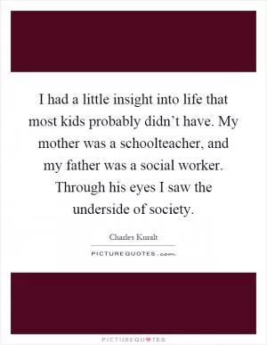 I had a little insight into life that most kids probably didn’t have. My mother was a schoolteacher, and my father was a social worker. Through his eyes I saw the underside of society Picture Quote #1