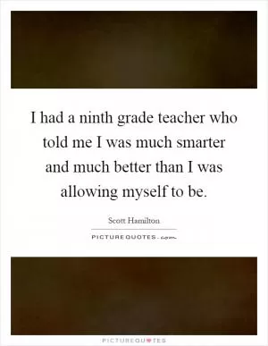 I had a ninth grade teacher who told me I was much smarter and much better than I was allowing myself to be Picture Quote #1