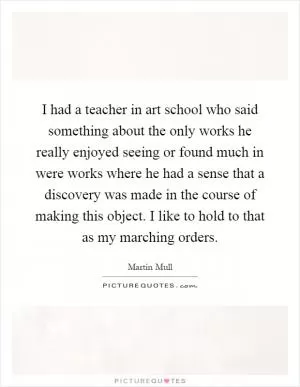 I had a teacher in art school who said something about the only works he really enjoyed seeing or found much in were works where he had a sense that a discovery was made in the course of making this object. I like to hold to that as my marching orders Picture Quote #1