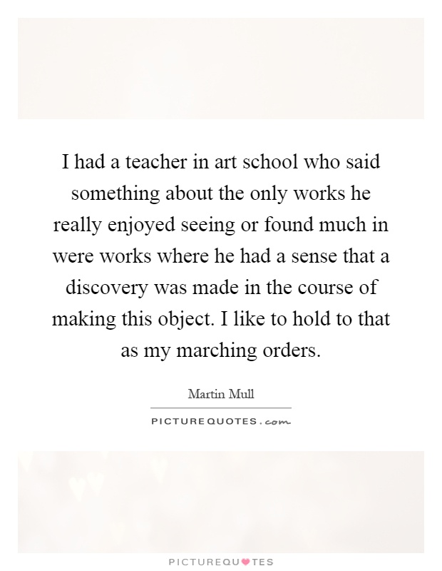 I had a teacher in art school who said something about the only works he really enjoyed seeing or found much in were works where he had a sense that a discovery was made in the course of making this object. I like to hold to that as my marching orders Picture Quote #1