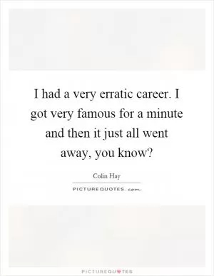I had a very erratic career. I got very famous for a minute and then it just all went away, you know? Picture Quote #1