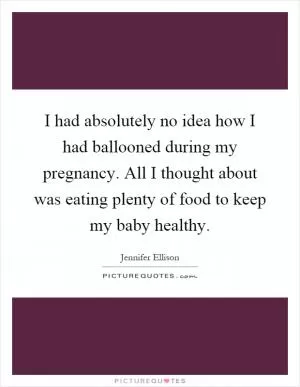 I had absolutely no idea how I had ballooned during my pregnancy. All I thought about was eating plenty of food to keep my baby healthy Picture Quote #1