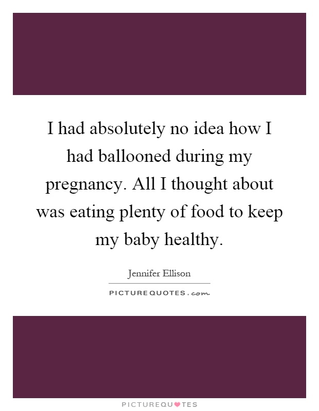 I had absolutely no idea how I had ballooned during my pregnancy. All I thought about was eating plenty of food to keep my baby healthy Picture Quote #1