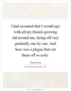 I had assumed that I would age with all my friends growing old around me, dying off very gradually one by one. And here was a plague that cut them off so early Picture Quote #1