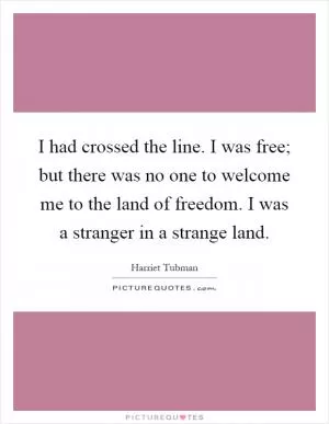 I had crossed the line. I was free; but there was no one to welcome me to the land of freedom. I was a stranger in a strange land Picture Quote #1