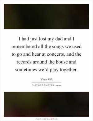 I had just lost my dad and I remembered all the songs we used to go and hear at concerts, and the records around the house and sometimes we’d play together Picture Quote #1