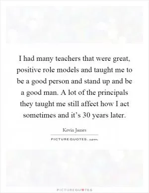 I had many teachers that were great, positive role models and taught me to be a good person and stand up and be a good man. A lot of the principals they taught me still affect how I act sometimes and it’s 30 years later Picture Quote #1