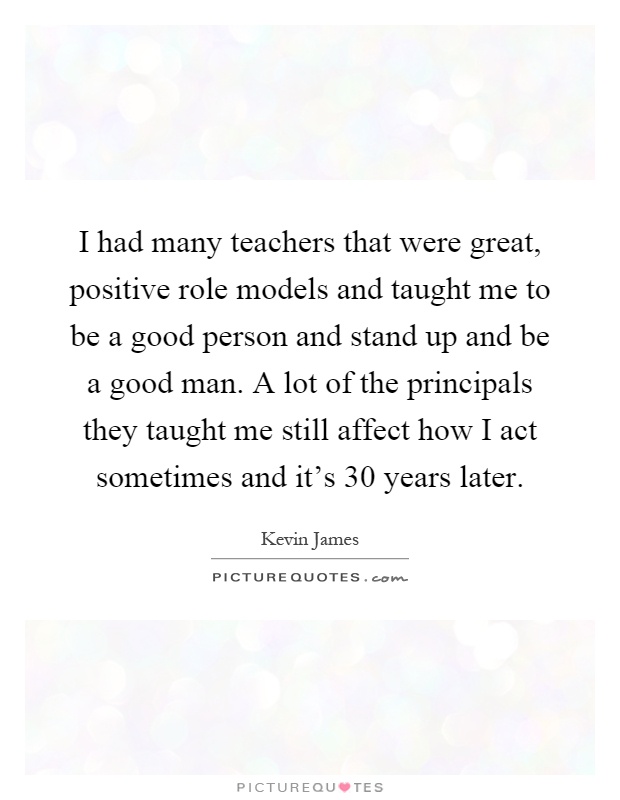I had many teachers that were great, positive role models and taught me to be a good person and stand up and be a good man. A lot of the principals they taught me still affect how I act sometimes and it's 30 years later Picture Quote #1