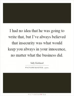 I had no idea that he was going to write that, but I’ve always believed that insecurity was what would keep you always in your innocence, no matter what the business did Picture Quote #1