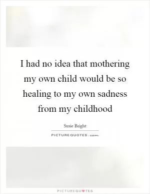 I had no idea that mothering my own child would be so healing to my own sadness from my childhood Picture Quote #1