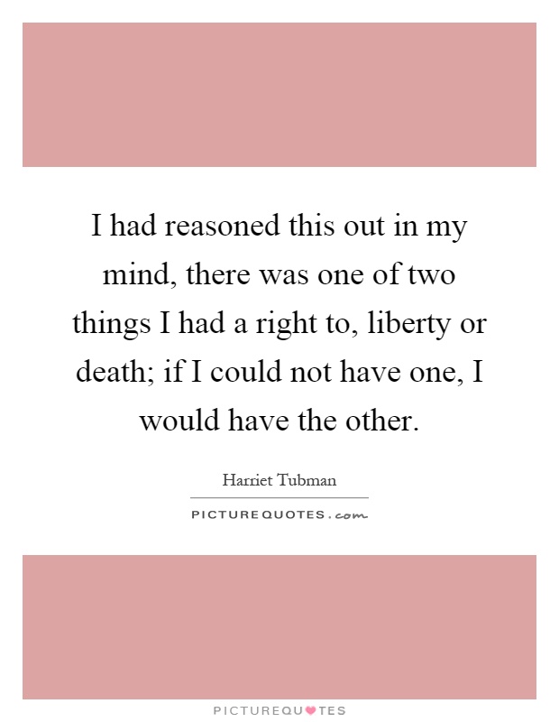 I had reasoned this out in my mind, there was one of two things I had a right to, liberty or death; if I could not have one, I would have the other Picture Quote #1