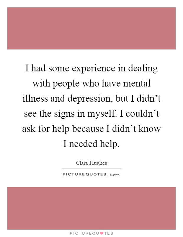 I had some experience in dealing with people who have mental illness and depression, but I didn't see the signs in myself. I couldn't ask for help because I didn't know I needed help Picture Quote #1