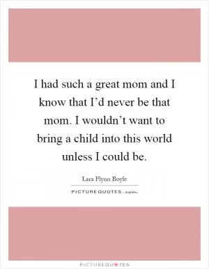 I had such a great mom and I know that I’d never be that mom. I wouldn’t want to bring a child into this world unless I could be Picture Quote #1
