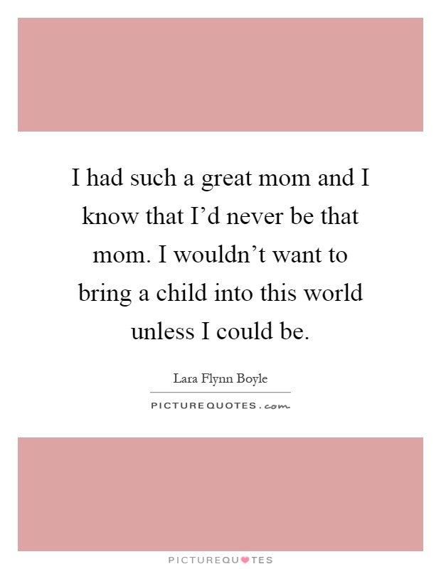 I had such a great mom and I know that I'd never be that mom. I wouldn't want to bring a child into this world unless I could be Picture Quote #1