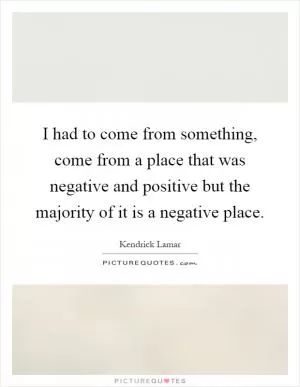 I had to come from something, come from a place that was negative and positive but the majority of it is a negative place Picture Quote #1