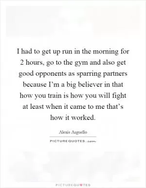I had to get up run in the morning for 2 hours, go to the gym and also get good opponents as sparring partners because I’m a big believer in that how you train is how you will fight at least when it came to me that’s how it worked Picture Quote #1