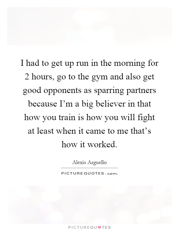 I had to get up run in the morning for 2 hours, go to the gym and also get good opponents as sparring partners because I'm a big believer in that how you train is how you will fight at least when it came to me that's how it worked Picture Quote #1